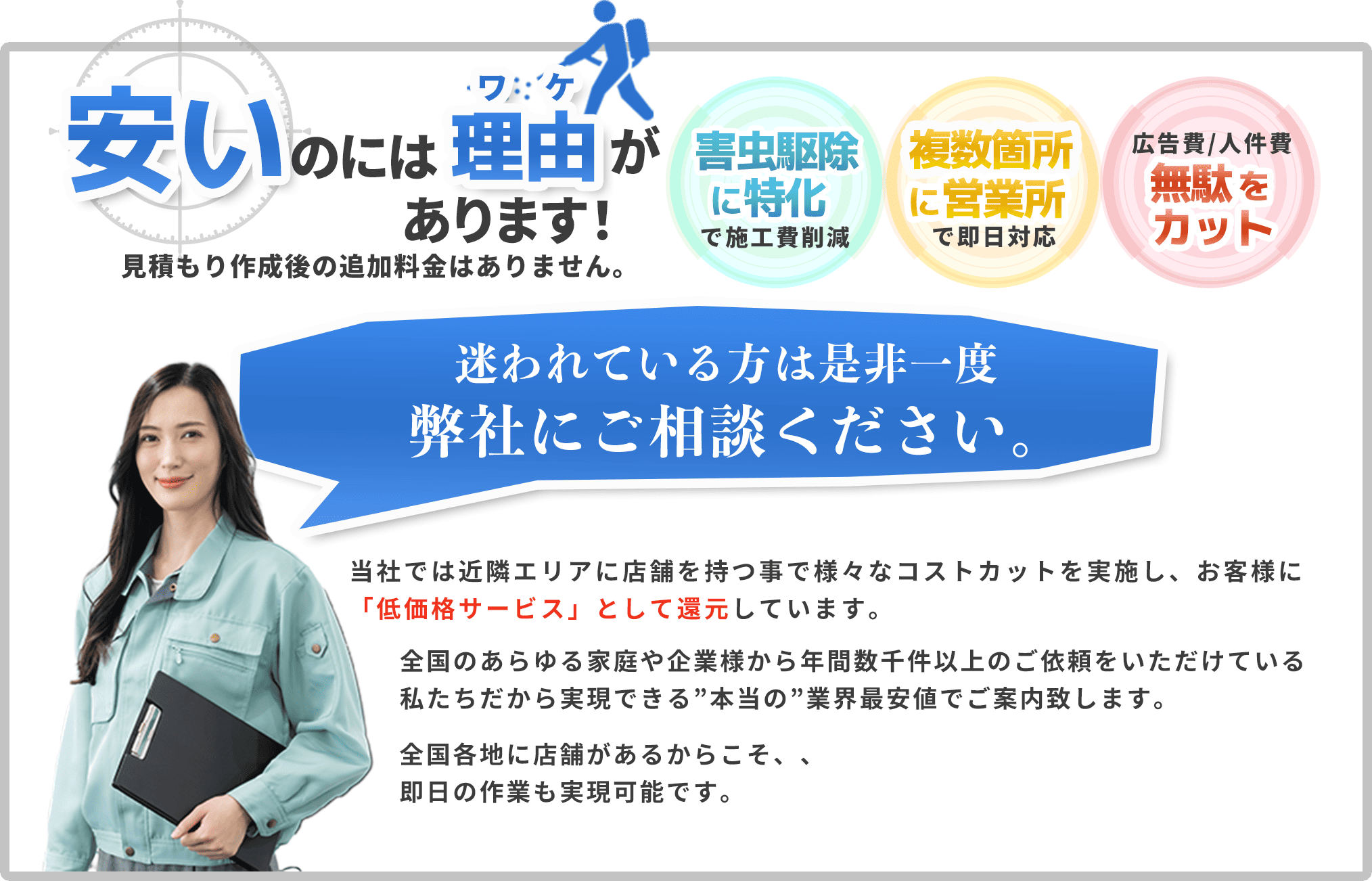 安いのには理由があります！見積もり作成後の追加料金はありません。害虫駆除・害虫駆除に特化で施工費削減｜複数箇所に営業所で即日対応｜広告費｜人件費無駄をカット。迷われている方は是非一度弊社にご相談ください。