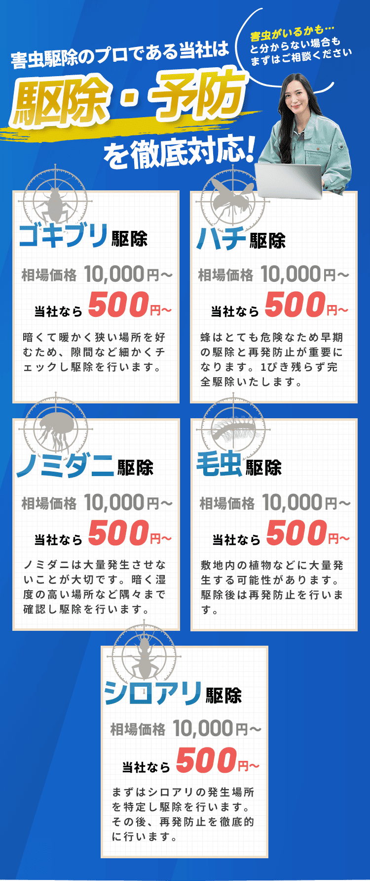 害虫ハンターは駆除・予防を徹底対応！｜害虫駆除｜暗くて暖かい場所を好むため、隙間など細かくチェックし駆除を行います。｜シロアリ駆除｜まずはシロアリの発生場所を特定し駆除を行います。その後、再発防止を徹底的に行います。｜ノミダニ駆除｜ノミダニは大量発生させないことが大切です。暗く湿度の高い場所など隅々まで確認し駆除を行います。｜毛虫駆除｜敷地内の植物などに大量発生する可能性があります。駆除後は再発防止を行います。｜害虫駆除｜ハチはとても危険なため早期の駆除と再発防止が重要になります。1ぴき残らず完全駆除いたします。