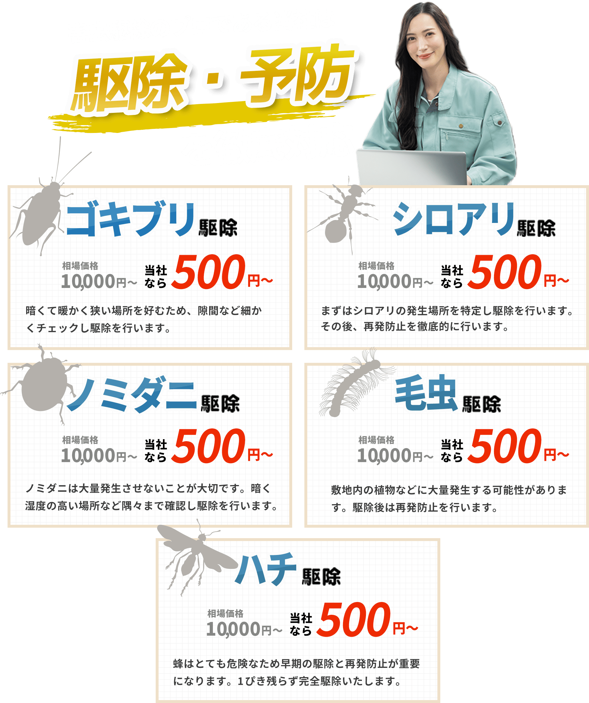 害虫ハンターは駆除・予防を徹底対応！｜害虫駆除｜暗くて暖かい場所を好むため、隙間など細かくチェックし駆除を行います。｜シロアリ駆除｜まずはシロアリの発生場所を特定し駆除を行います。その後、再発防止を徹底的に行います。｜ノミダニ駆除｜ノミダニは大量発生させないことが大切です。暗く湿度の高い場所など隅々まで確認し駆除を行います。｜毛虫駆除｜敷地内の植物などに大量発生する可能性があります。駆除後は再発防止を行います。｜害虫駆除｜ハチはとても危険なため早期の駆除と再発防止が重要になります。1ぴき残らず完全駆除いたします。
